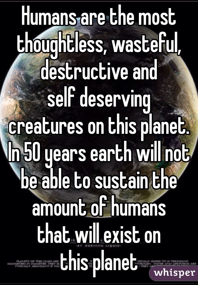 Humans are the most 
thoughtless, wasteful, destructive and 
self deserving 
creatures on this planet. 
In 50 years earth will not 
be able to sustain the 
amount of humans 
that will exist on
this planet