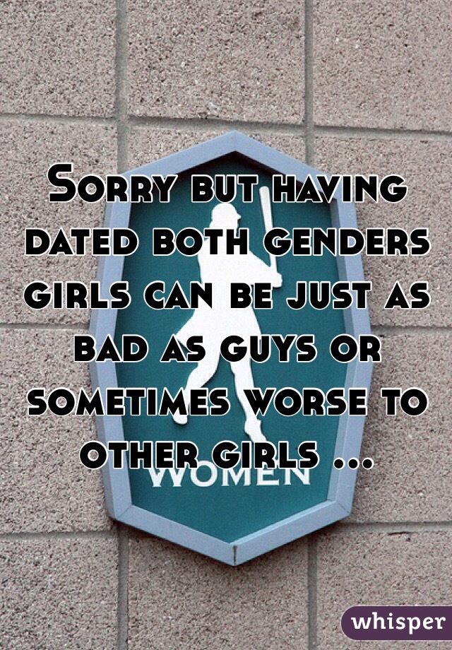 Sorry but having dated both genders girls can be just as bad as guys or sometimes worse to other girls ...