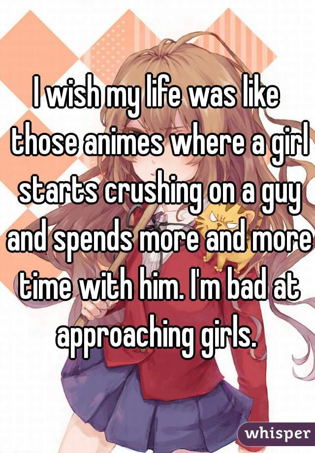 I wish my life was like those animes where a girl starts crushing on a guy and spends more and more time with him. I'm bad at approaching girls. 