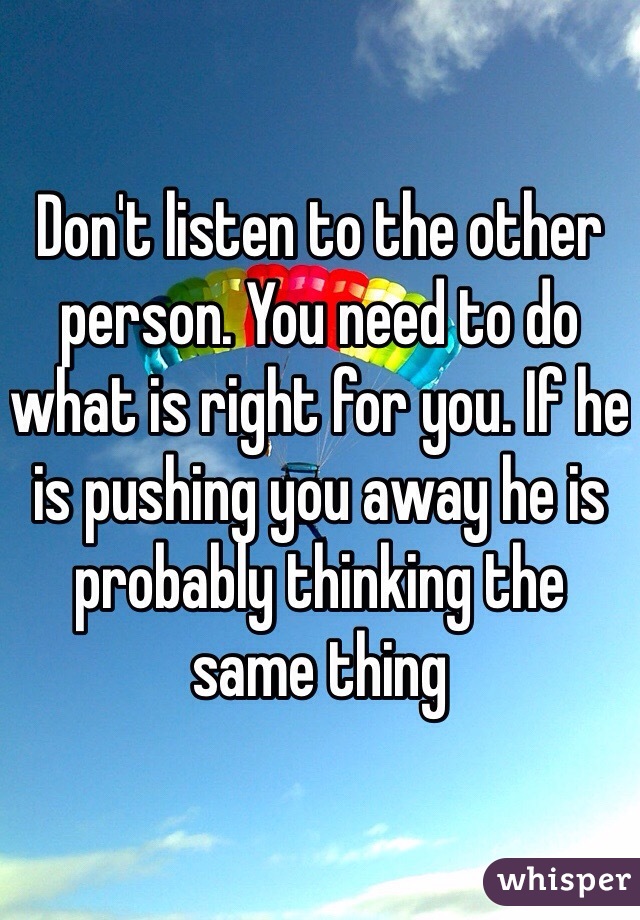 Don't listen to the other person. You need to do what is right for you. If he is pushing you away he is probably thinking the same thing