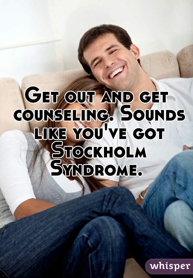 Get out and get counseling. Sounds like you've got Stockholm Syndrome. 