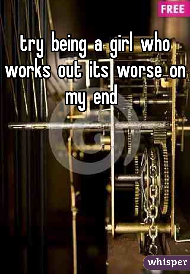 try  being  a  girl  who  works  out  its  worse  on  my  end  