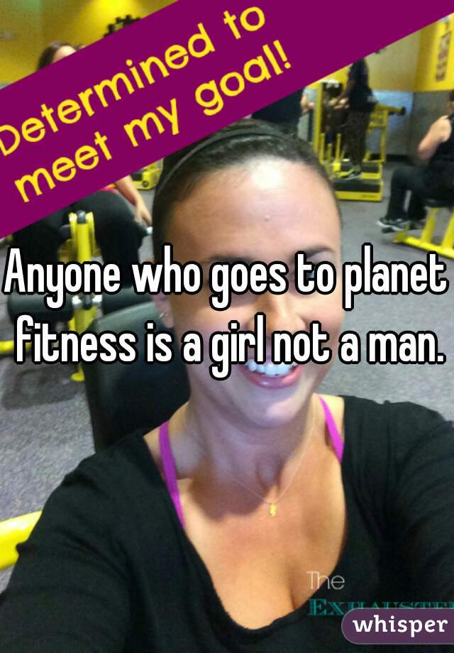 Anyone who goes to planet fitness is a girl not a man.