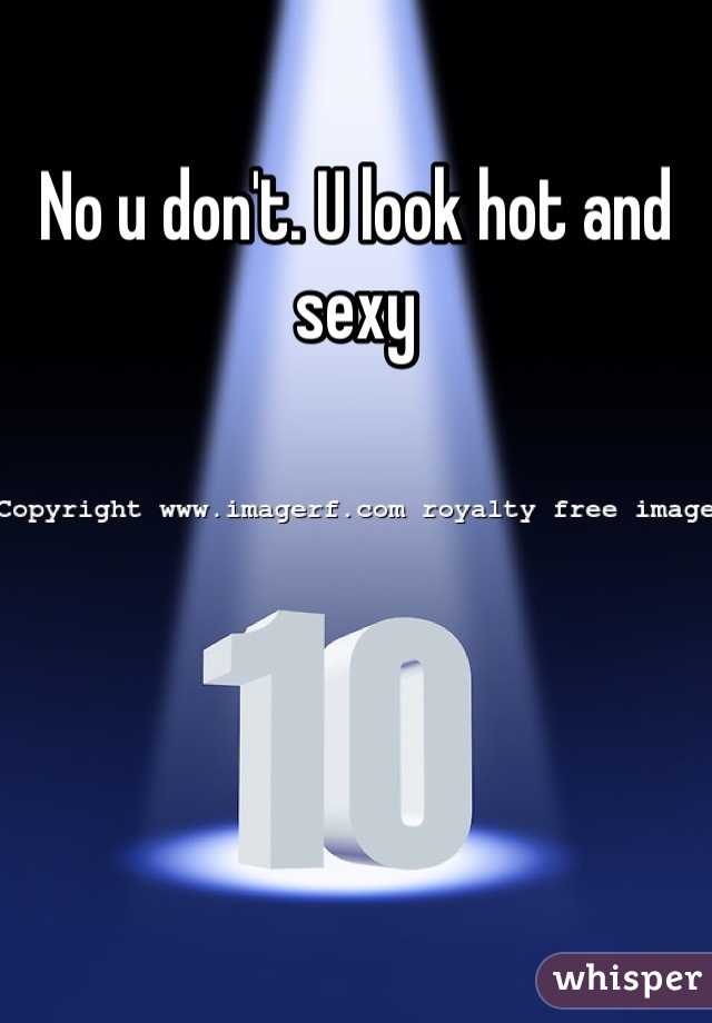 No u don't. U look hot and sexy