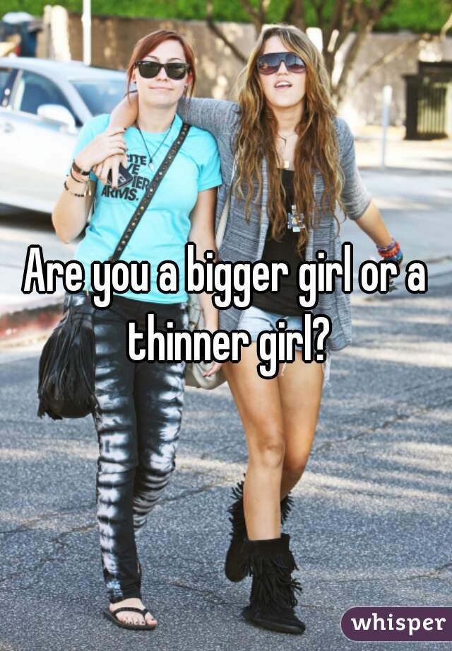 Are you a bigger girl or a thinner girl?