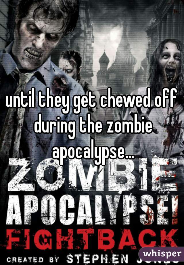 until they get chewed off during the zombie apocalypse...