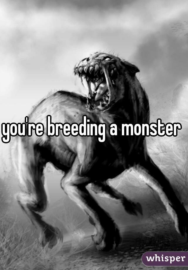 you're breeding a monster 