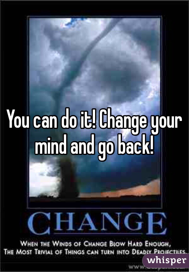 You can do it! Change your mind and go back!