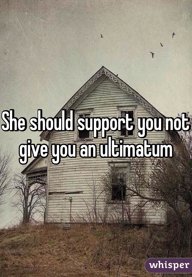 She should support you not give you an ultimatum 