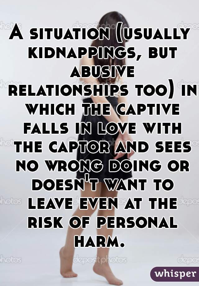 A situation (usually kidnappings, but abusive relationships too) in which the captive falls in love with the captor and sees no wrong doing or doesn't want to leave even at the risk of personal harm. 
