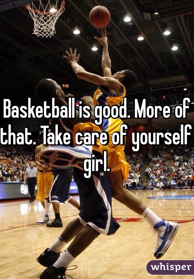 Basketball is good. More of that. Take care of yourself girl. 