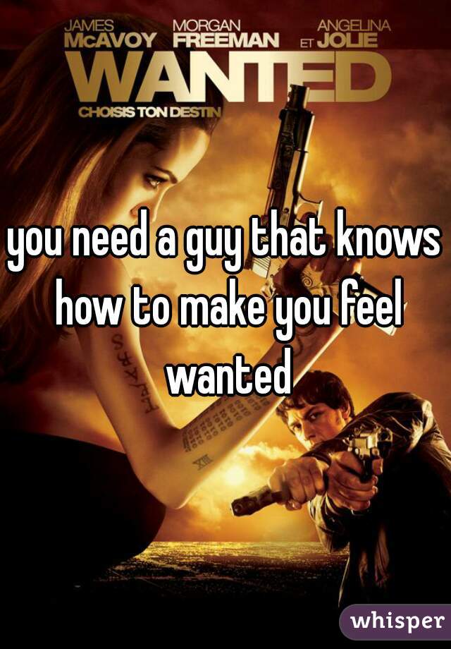 you need a guy that knows how to make you feel wanted