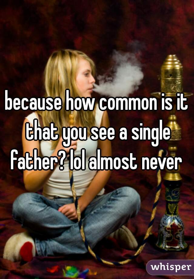 because how common is it that you see a single father? lol almost never 