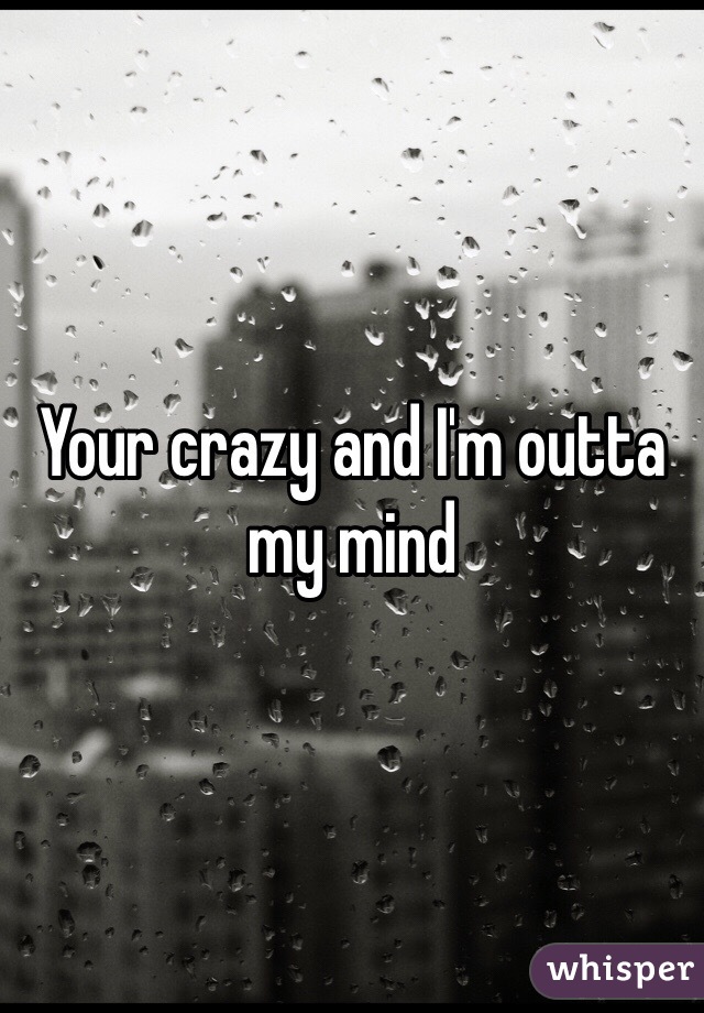 Your crazy and I'm outta my mind