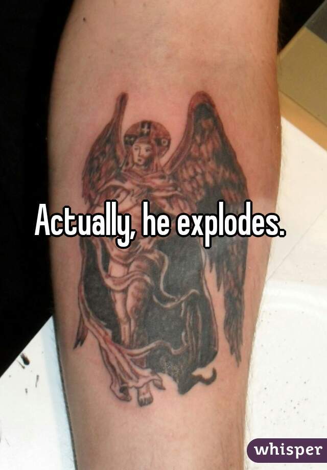 Actually, he explodes. 