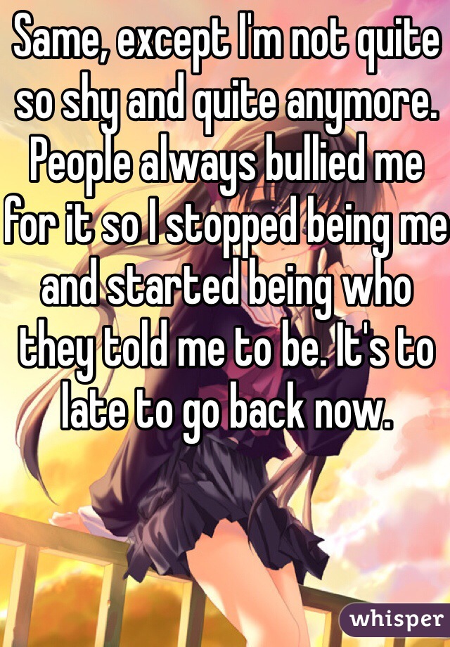 Same, except I'm not quite so shy and quite anymore. People always bullied me for it so I stopped being me and started being who they told me to be. It's to late to go back now.