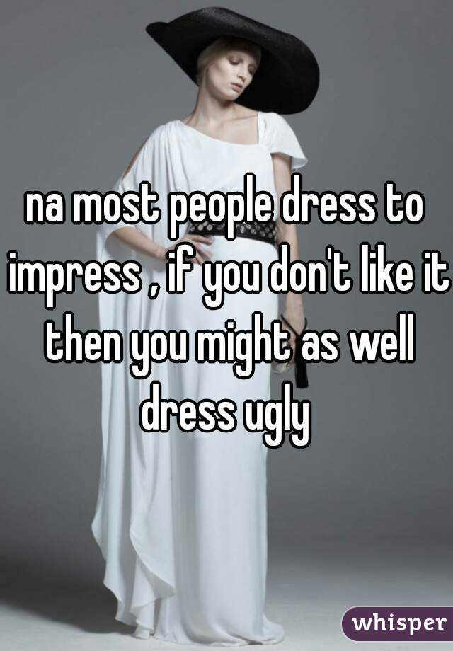 na most people dress to impress , if you don't like it then you might as well dress ugly 