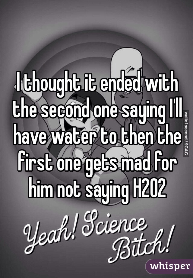 I thought it ended with the second one saying I'll have water to then the first one gets mad for him not saying H202