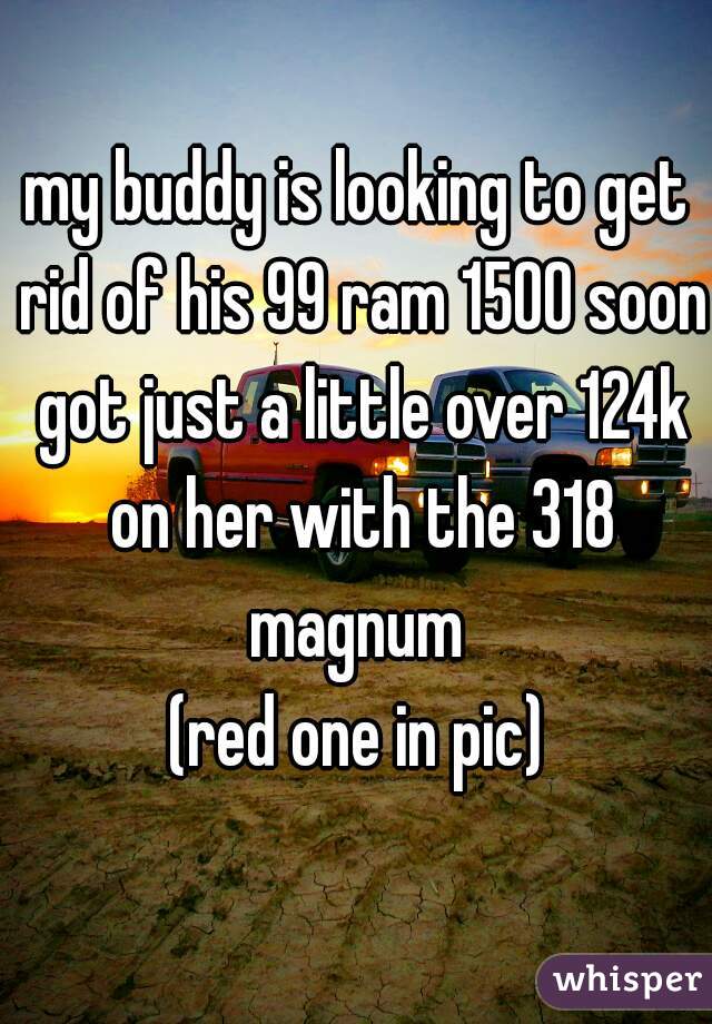 my buddy is looking to get rid of his 99 ram 1500 soon got just a little over 124k on her with the 318 magnum 
(red one in pic)