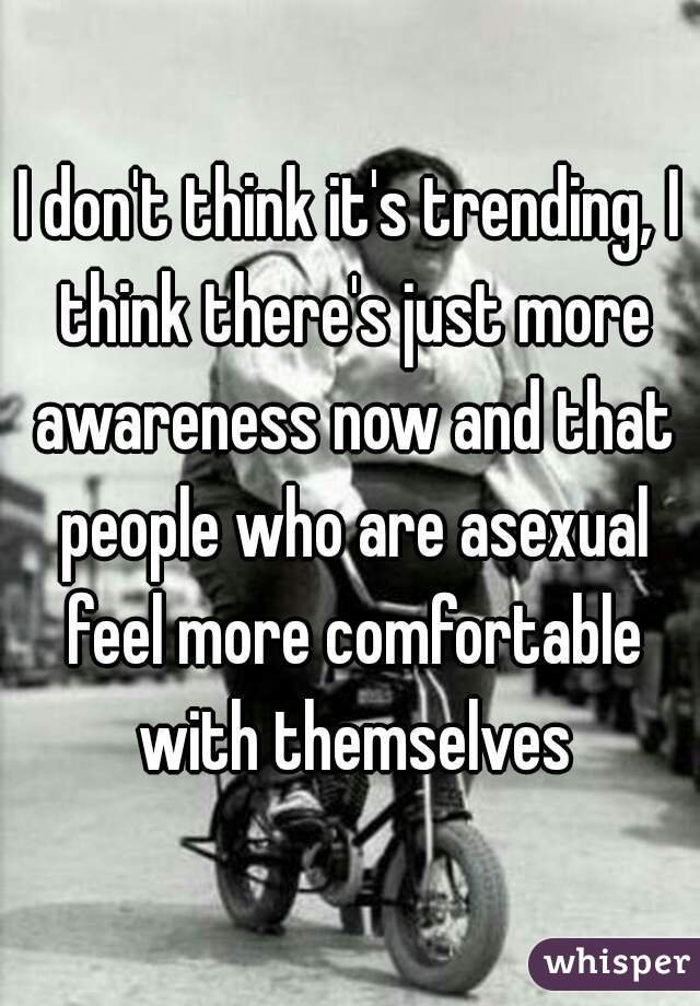 I don't think it's trending, I think there's just more awareness now and that people who are asexual feel more comfortable with themselves