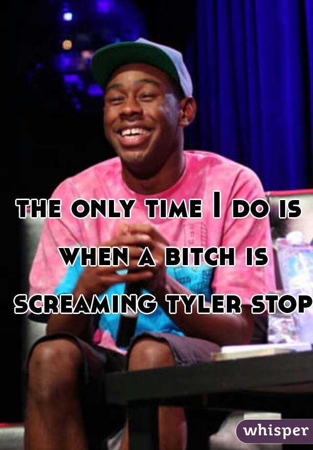 the only time I do is when a bitch is screaming tyler stop 