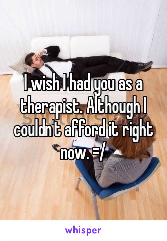 I wish I had you as a therapist. Although I couldn't afford it right now. =/