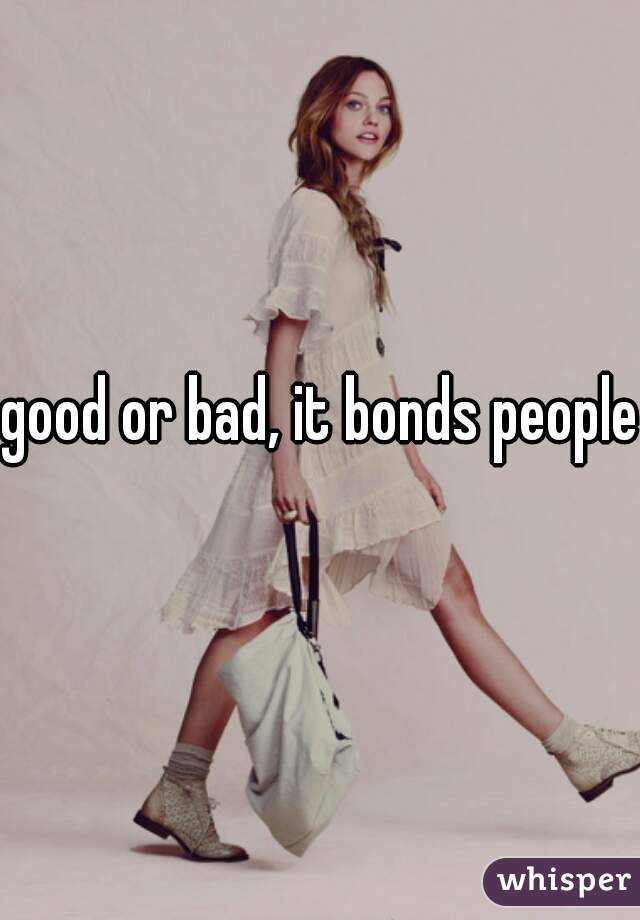 good or bad, it bonds people