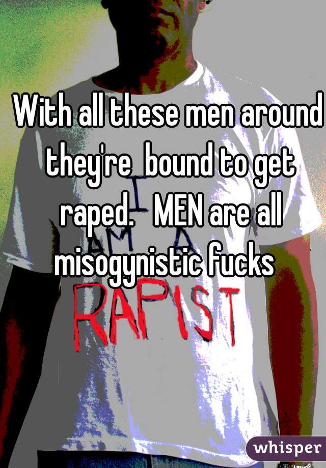 With all these men around they're  bound to get raped.   MEN are all misogynistic fucks  