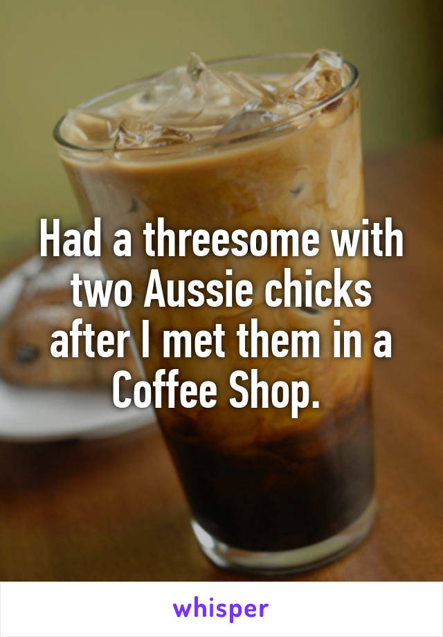 Had a threesome with two Aussie chicks after I met them in a Coffee Shop. 