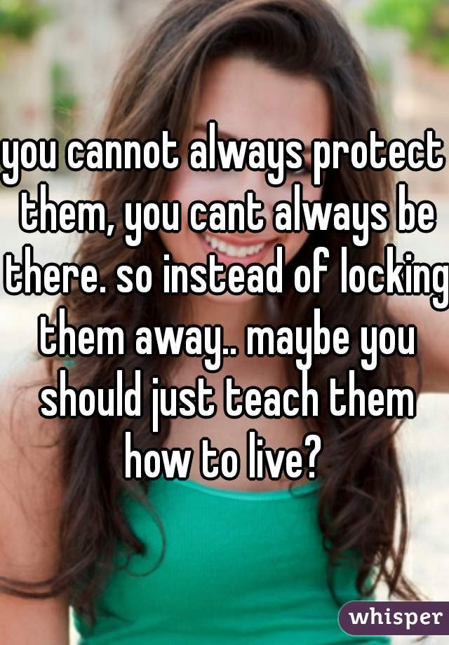 you cannot always protect them, you cant always be there. so instead of locking them away.. maybe you should just teach them how to live? 