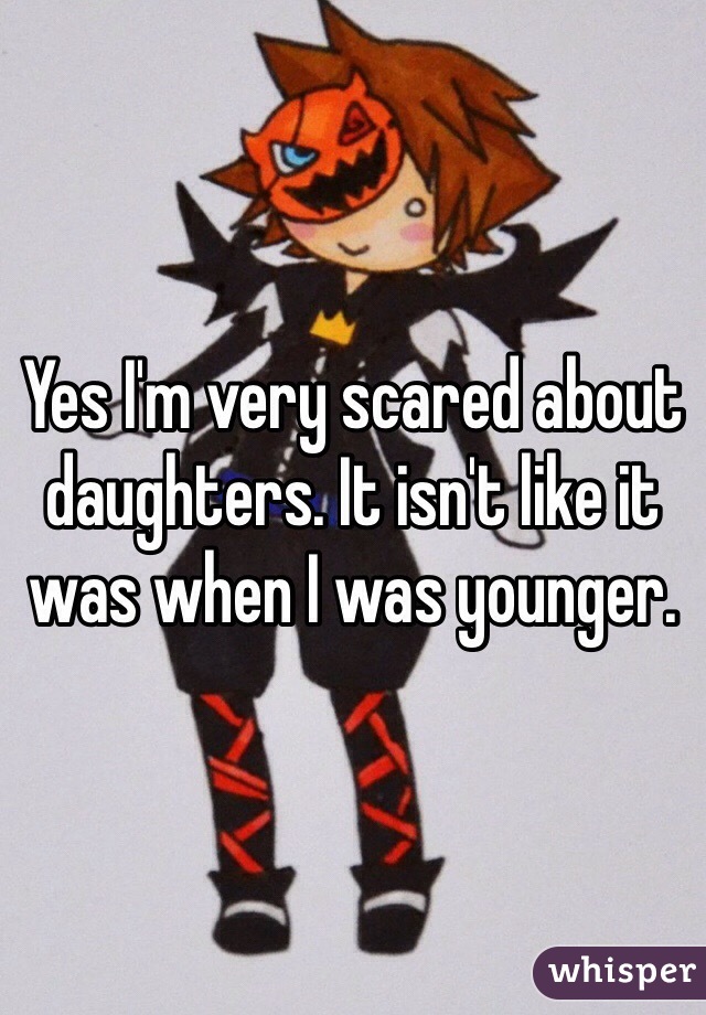 Yes I'm very scared about daughters. It isn't like it was when I was younger. 