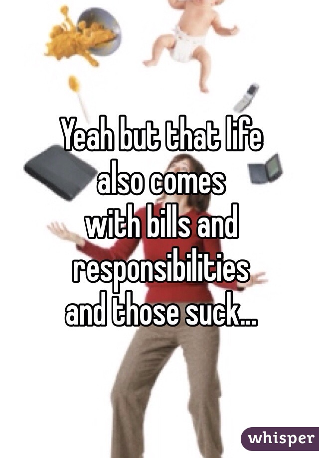 Yeah but that life 
also comes 
with bills and 
responsibilities 
and those suck...