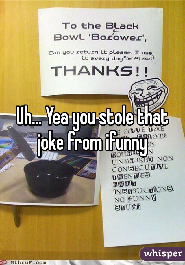 Uh... Yea you stole that joke from ifunny