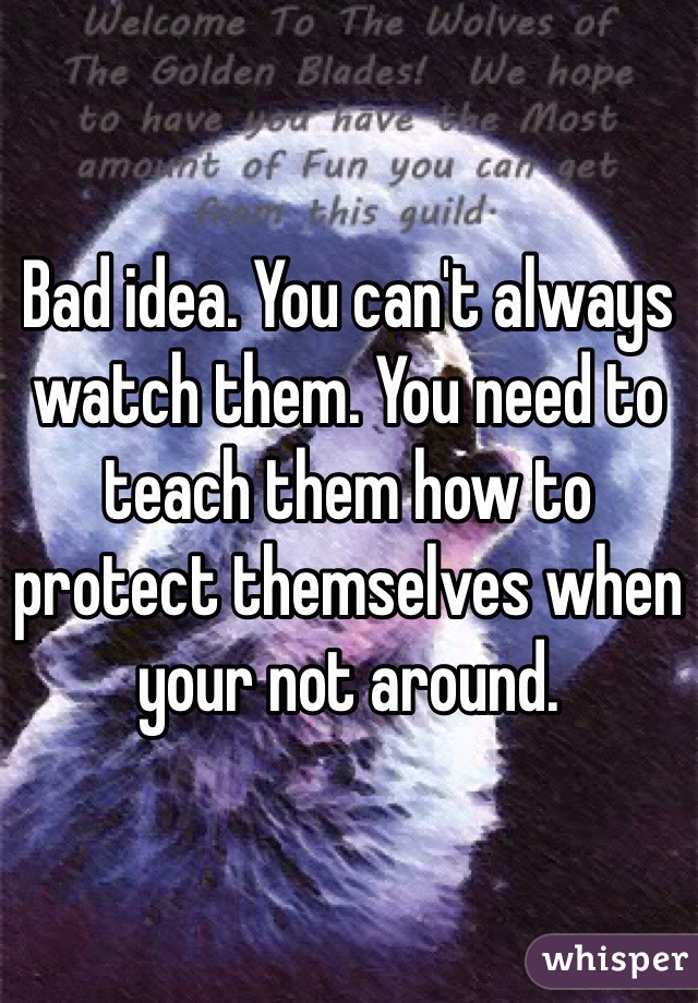 Bad idea. You can't always watch them. You need to teach them how to protect themselves when your not around. 