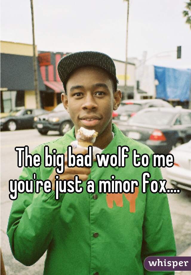 The big bad wolf to me you're just a minor fox.... 