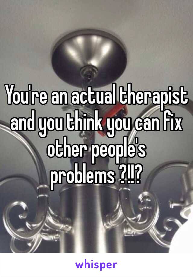 You're an actual therapist and you think you can fix other people's problems ?!!?