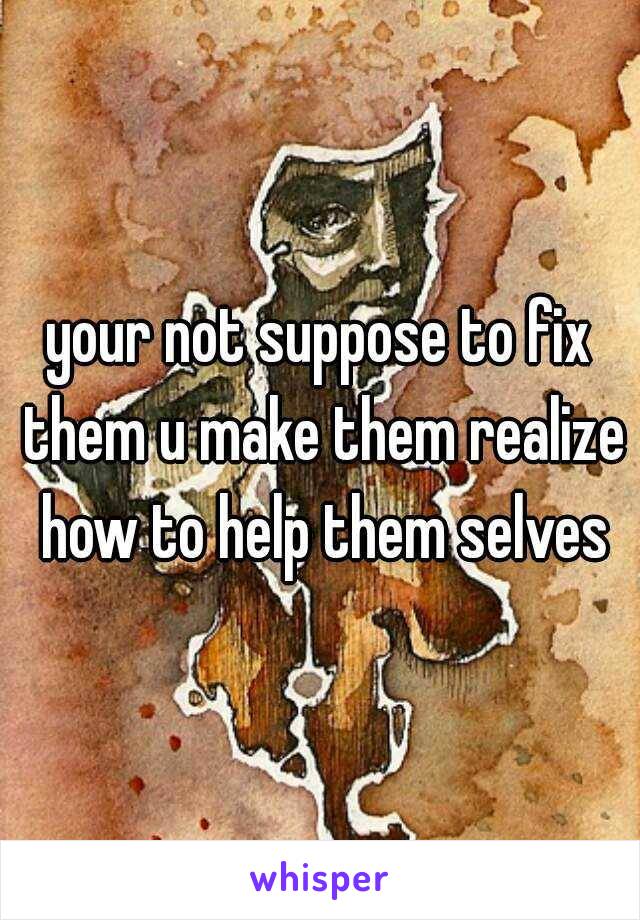 your not suppose to fix them u make them realize how to help them selves