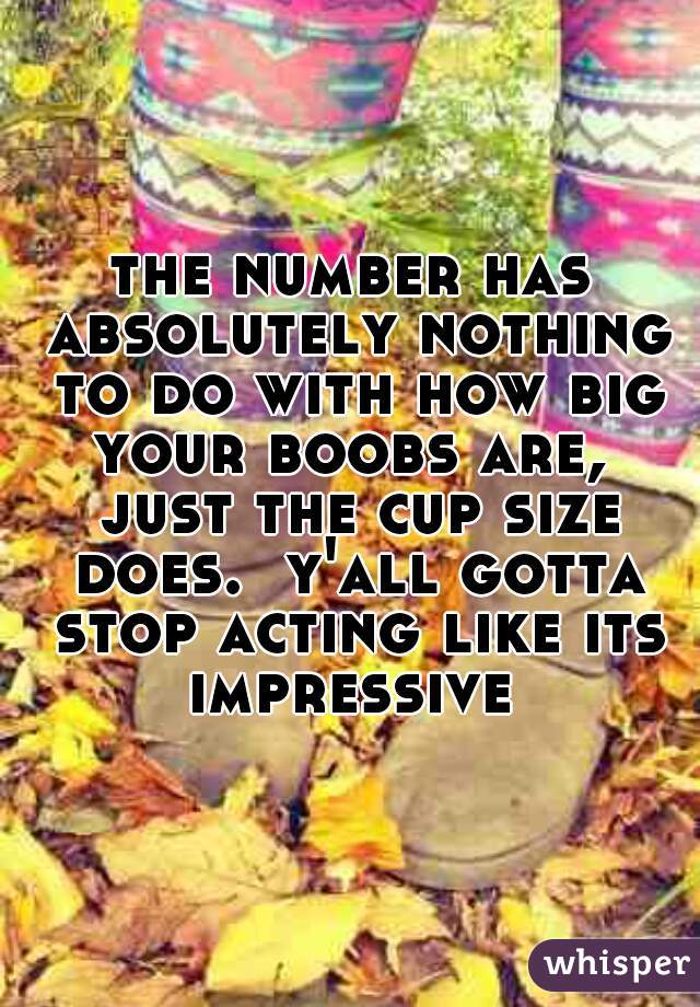 the number has absolutely nothing to do with how big your boobs are,  just the cup size does.  y'all gotta stop acting like its impressive 