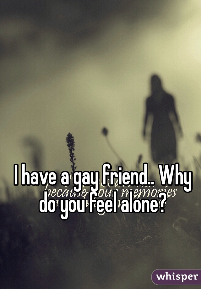 I have a gay friend.. Why do you feel alone?