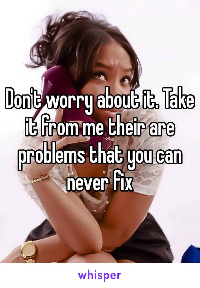 Don't worry about it. Take it from me their are problems that you can never fix