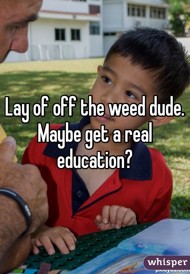 Lay of off the weed dude. Maybe get a real education?