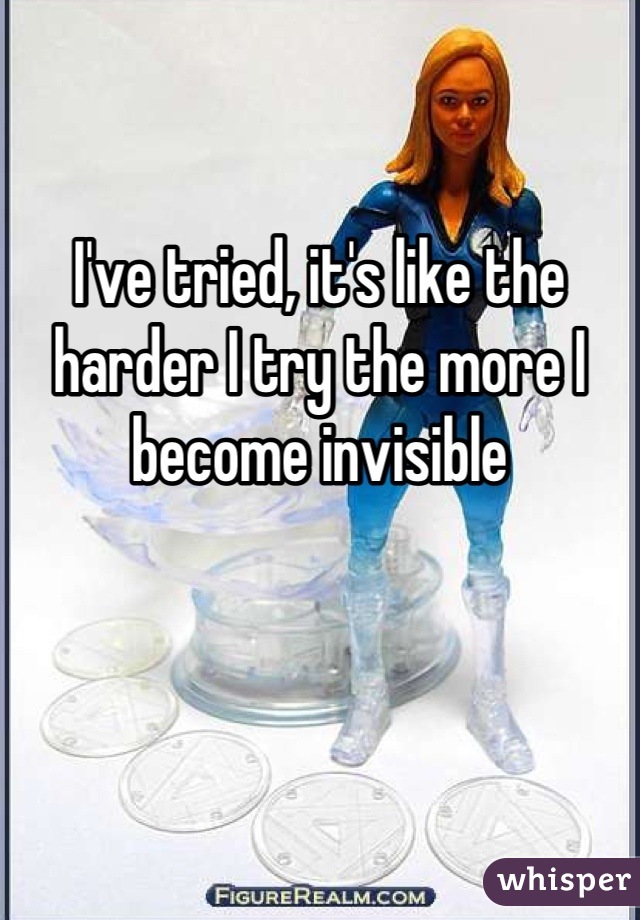 I've tried, it's like the harder I try the more I become invisible