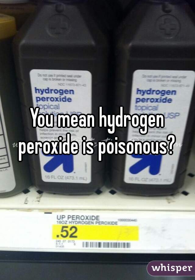 You mean hydrogen peroxide is poisonous? 