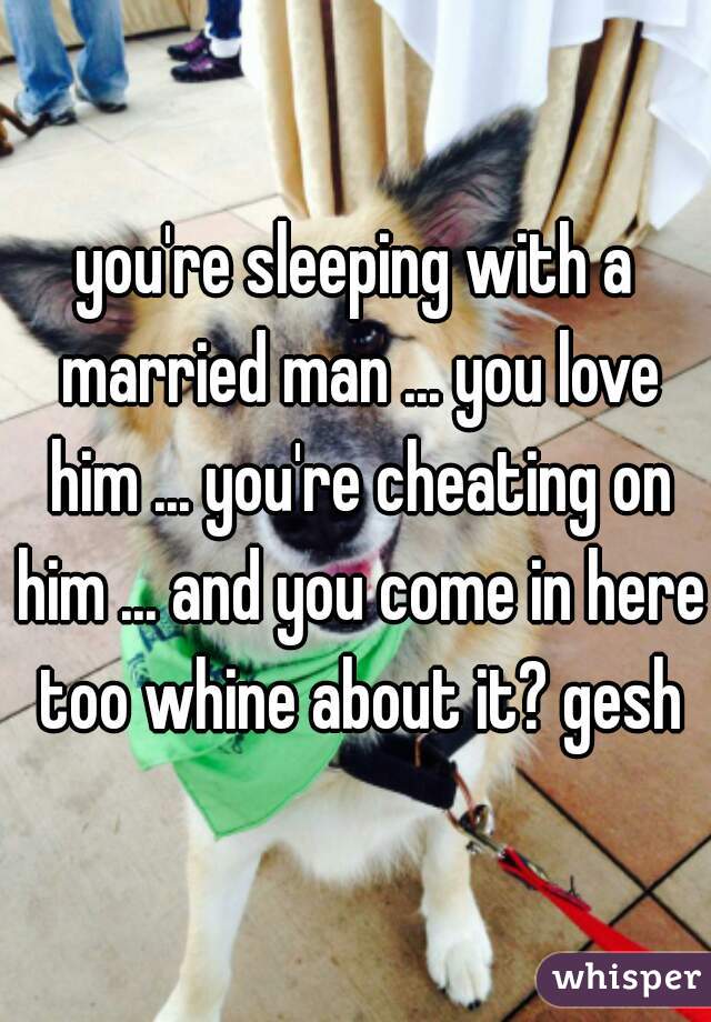 you're sleeping with a married man ... you love him ... you're cheating on him ... and you come in here too whine about it? gesh