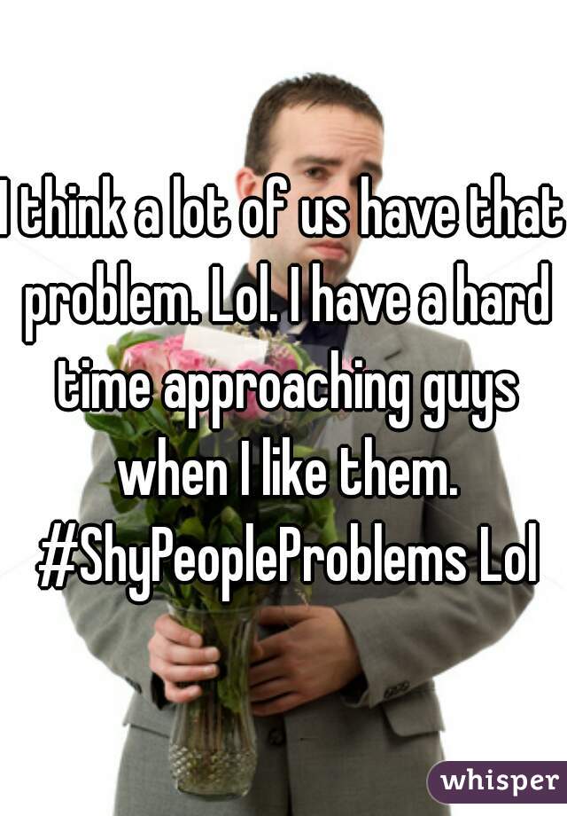 I think a lot of us have that problem. Lol. I have a hard time approaching guys when I like them. #ShyPeopleProblems Lol
