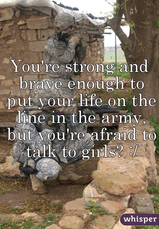 You're strong and brave enough to put your life on the line in the army, but you're afraid to talk to girls? :/