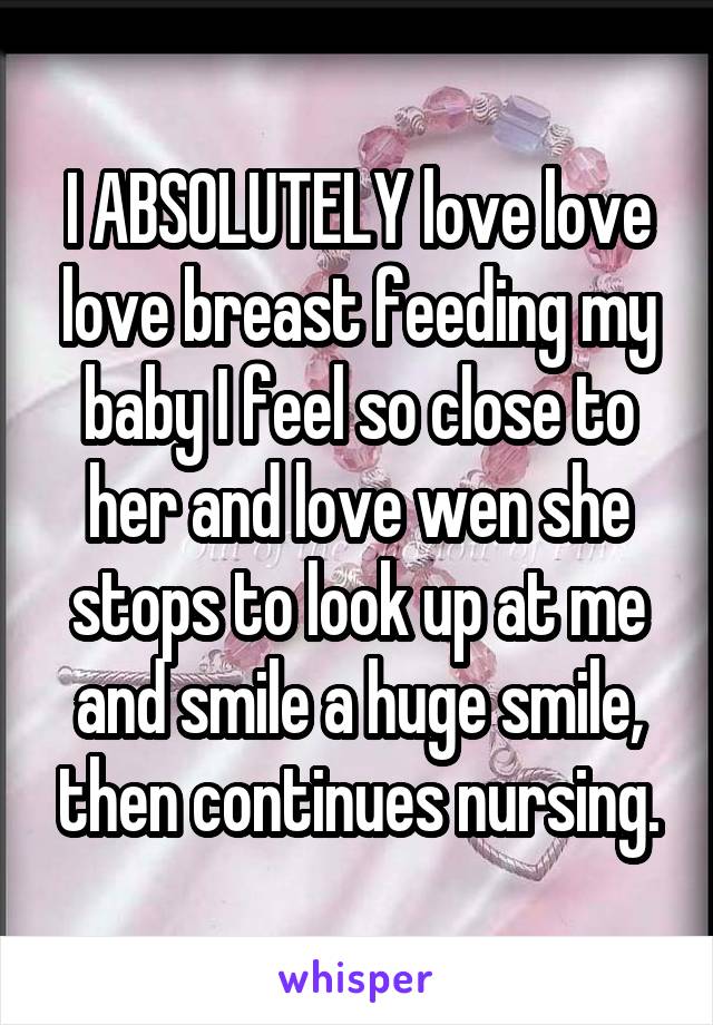 I ABSOLUTELY love love love breast feeding my baby I feel so close to her and love wen she stops to look up at me and smile a huge smile, then continues nursing.