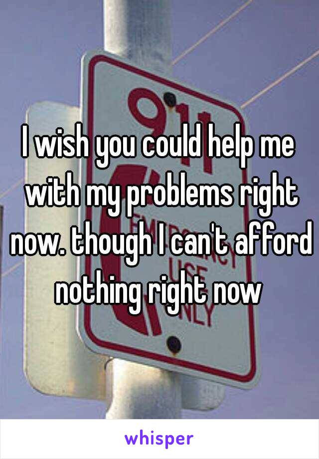 I wish you could help me with my problems right now. though I can't afford nothing right now 