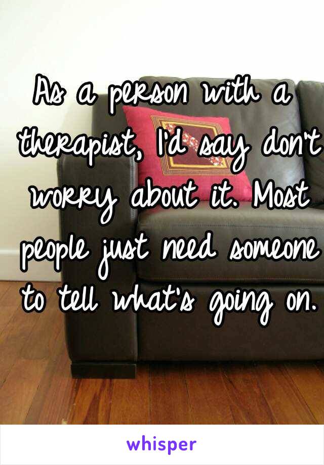 As a person with a therapist, I'd say don't worry about it. Most people just need someone to tell what's going on. 