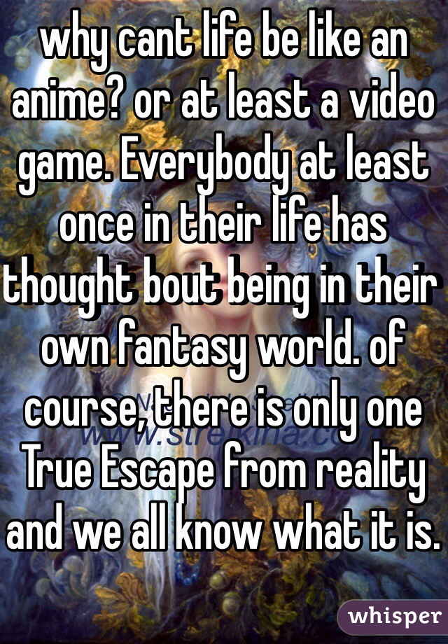 why cant life be like an anime? or at least a video game. Everybody at least once in their life has thought bout being in their own fantasy world. of course, there is only one True Escape from reality and we all know what it is.